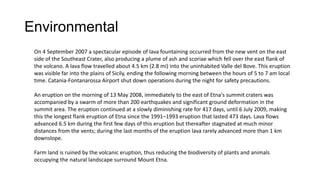 Environmental
On 4 September 2007 a spectacular episode of lava fountaining occurred from the new vent on the east
side of the Southeast Crater, also producing a plume of ash and scoriae which fell over the east flank of
the volcano. A lava flow travelled about 4.5 km (2.8 mi) into the uninhabited Valle del Bove. This eruption
was visible far into the plains of Sicily, ending the following morning between the hours of 5 to 7 am local
time. Catania-Fontanarossa Airport shut down operations during the night for safety precautions.
An eruption on the morning of 13 May 2008, immediately to the east of Etna's summit craters was
accompanied by a swarm of more than 200 earthquakes and significant ground deformation in the
summit area. The eruption continued at a slowly diminishing rate for 417 days, until 6 July 2009, making
this the longest flank eruption of Etna since the 1991–1993 eruption that lasted 473 days. Lava flows
advanced 6.5 km during the first few days of this eruption but thereafter stagnated at much minor
distances from the vents; during the last months of the eruption lava rarely advanced more than 1 km
downslope.
Farm land is ruined by the volcanic eruption, thus reducing the biodiversity of plants and animals
occupying the natural landscape surround Mount Etna.

 