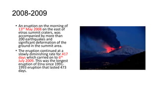 2008-2009
• An eruption on the morning of
13th May 2008 on the east of
etnas summit craters, was
accompanied by more than
200 earthquakes and
significant deformation of the
ground in the summit area.
• The eruption continued at a
slowly diminishing rate for 417
days which carried on to 6th
July 2009. This was the longest
eruption of Etna since 19911993 eruption that lasted 473
days.

 