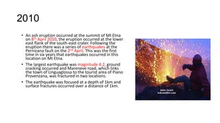2010
• An ash eruption occurred at the summit of Mt Etna
on 8th April 2010, the eruption occurred at the lower
east flank of the south-east crater. Following the
eruption there was a series of earthquakes at the
Pernicana fault on the 2nd April. This was the first
time in six years that earthquakes occurred in this
location on Mt Etna.
• The largest earthquake was magnitude 4.2. ground
cracking occurred and Mareneve road, which links
the town of Linguaglossa to the tourist area of Piano
Provenzana, was fractured in two locations.
• The earthquake was focused at a depth of 1km and
surface fractures occurred over a distance of 1km.

 