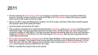 2011
• On the evening of 11th January 2011 an increase in volcanic tremor was recorded at Mt Etna
volcano. Seismic activity reached a peak at 07:00 hr on 12th January when the source moved
from north of NE crater to the SE crater.
• About 21:00 hr, lava overflowed the eastern rim of SE crater, and fed a flow that moved toward
the western wall of the Valle del Bove.
• Lava fountains occurred at SE crater.
• The eruption consisted of a sustained lava fountain, lava flow, and an ash column reaching several
kilometres high. The lava fountain lasted 42 minutes from 22:48-23:30 hr on 12th January and
reached a height of 300-500 m. The lava fountain became pulsating after this time and reached a
height of 100-200 m until 0:55 hr on the morning of 13th January. Ash fall was reported on the
south flank of Mt Etna.
• A lava flow descended the western slope of the Valle del Bove in three branches and reached the
base after midnight. The longest flow surrounded the northern side of Monte Centenari, 4.2 km
from the vent. On the 13th January ash emissions were caused by a partial collapse within the
cone and eruptive activity at Mt Etna's SE crater.
• Effects included the airport had to be closed

 