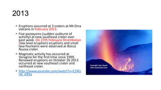 2013
• Eruptions occurred at 3 craters at Mt Etna
volcano in February 2013.
• Five paroxysms (sudden outburst of
activity) at new southeast crater over
past week. On 27th February Strombolian
(low level eruption) eruptions and small
lava fountains were observed at Bocca
Nuova crater.
• Magmatic activity has occurred at
Voragine for the first time since 1999.
Renewed eruptions on October 26 2013
occurred at new southeast crater and
northeast crater.
• http://www.youtube.com/watch?v=E2Wz
nb_e45o

 