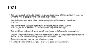 1971
• The government planned a disaster response in advance of the eruption in order to
save the lives of people living near the danger zone.
Aerial photographs were taken to map geographical features of the Volcano
eruption.
The government was looking for flank eruptions, rather than a summit
eruption, which are known to cause considerably more damage.
The rumblings and sounds were closely monitored to help predict the eruption.

Ground temperature measurements were made. A rise in temperature could indicate
a location of a build-up of magma below the central crater.
• There were orderly evacuations where necessary.
• Mobile aid was available and good there was good communication.

 