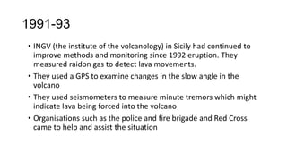 1991-93
• INGV (the institute of the volcanology) in Sicily had continued to
improve methods and monitoring since 1992 eruption. They
measured raidon gas to detect lava movements.
• They used a GPS to examine changes in the slow angle in the
volcano
• They used seismometers to measure minute tremors which might
indicate lava being forced into the volcano
• Organisations such as the police and fire brigade and Red Cross
came to help and assist the situation

 