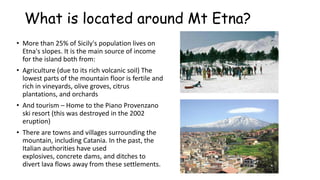 What is located around Mt Etna?
• More than 25% of Sicily's population lives on
Etna's slopes. It is the main source of income
for the island both from:
• Agriculture (due to its rich volcanic soil) The
lowest parts of the mountain floor is fertile and
rich in vineyards, olive groves, citrus
plantations, and orchards
• And tourism – Home to the Piano Provenzano
ski resort (this was destroyed in the 2002
eruption)
• There are towns and villages surrounding the
mountain, including Catania. In the past, the
Italian authorities have used
explosives, concrete dams, and ditches to
divert lava flows away from these settlements.

 
