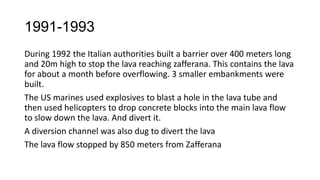 1991-1993
During 1992 the Italian authorities built a barrier over 400 meters long
and 20m high to stop the lava reaching zafferana. This contains the lava
for about a month before overflowing. 3 smaller embankments were
built.
The US marines used explosives to blast a hole in the lava tube and
then used helicopters to drop concrete blocks into the main lava flow
to slow down the lava. And divert it.
A diversion channel was also dug to divert the lava
The lava flow stopped by 850 meters from Zafferana

 