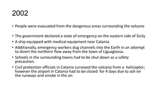 2002
• People were evacuated from the dangerous areas surrounding the volcano
• The government declared a state of emergency on the eastern side of Sicily
• A ship equipped with medical equipment near Catania
• Additionally, emergency workers dug channels into the Earth in an attempt
to divert the northern flow away from the town of Liguaglossa.
• Schools in the surrounding towns had to be shut down as a safety
precaution.
• Civil protection officials in Catania surveyed the volcano from a helicopter;
however the airport in Catania had to be closed for 4 days due to ash on
the runways and smoke in the air.

 