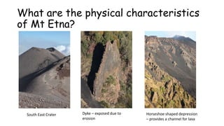 What are the physical characteristics
of Mt Etna?

South East Crater

Dyke – exposed due to
erosion

Horseshoe shaped depression
– provides a channel for lava

 