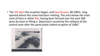 • “On 5th April the eruption began, and two fissures, 80-100m long
opened where the snow had been melting. The area below the main
cone of Etna is rather flat, having been formed over the past 300
years by lavas in-filling a depression caused by the collapse of the
central cone after the particularly violent eruption of 1696.”

 