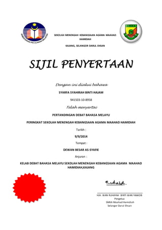 SEKOLAH MENENGAH KEBANGSAAN AGAMA MAAHAD
HAMIDIAH
KAJANG, SELANGOR DARUL EHSAN
SIJIL PENYERTAAN
Dengan ini diakui bahawa
SYARFA SYAHIRAH BINTI HAJAM
941503-10-8958
Telah menyertai
PERTANDINGAN DEBAT BAHASA MELAYU
PERINGKAT SEKOLAH MENENGAH KEBANGSAAN AGAMA MAAHAD HAMIDIAH
Tarikh :
9/9/2014
Tempat :
DEWAN BESAR AS-SYAFIE
Anjuran :
KELAB DEBAT BAHASA MELAYU SEKOLAH MENENGAH KEBANGSAAN AGAMA MAAHAD
HAMIDIAH,KAJANG
HJH. WAN RUHAYAH BINTI WAN YAAKOB
Pengetua
SMKA Maahad Hamidiah
Selangor Darul Ehsan
 