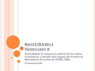 #MTEUBA2014
SEMINARIO 9
Actividad de la semana 4: análisis de los costos
económicos y sociales del campus de la materia
Matemática II on line de FADU, UBA.
@rosaescayola
 