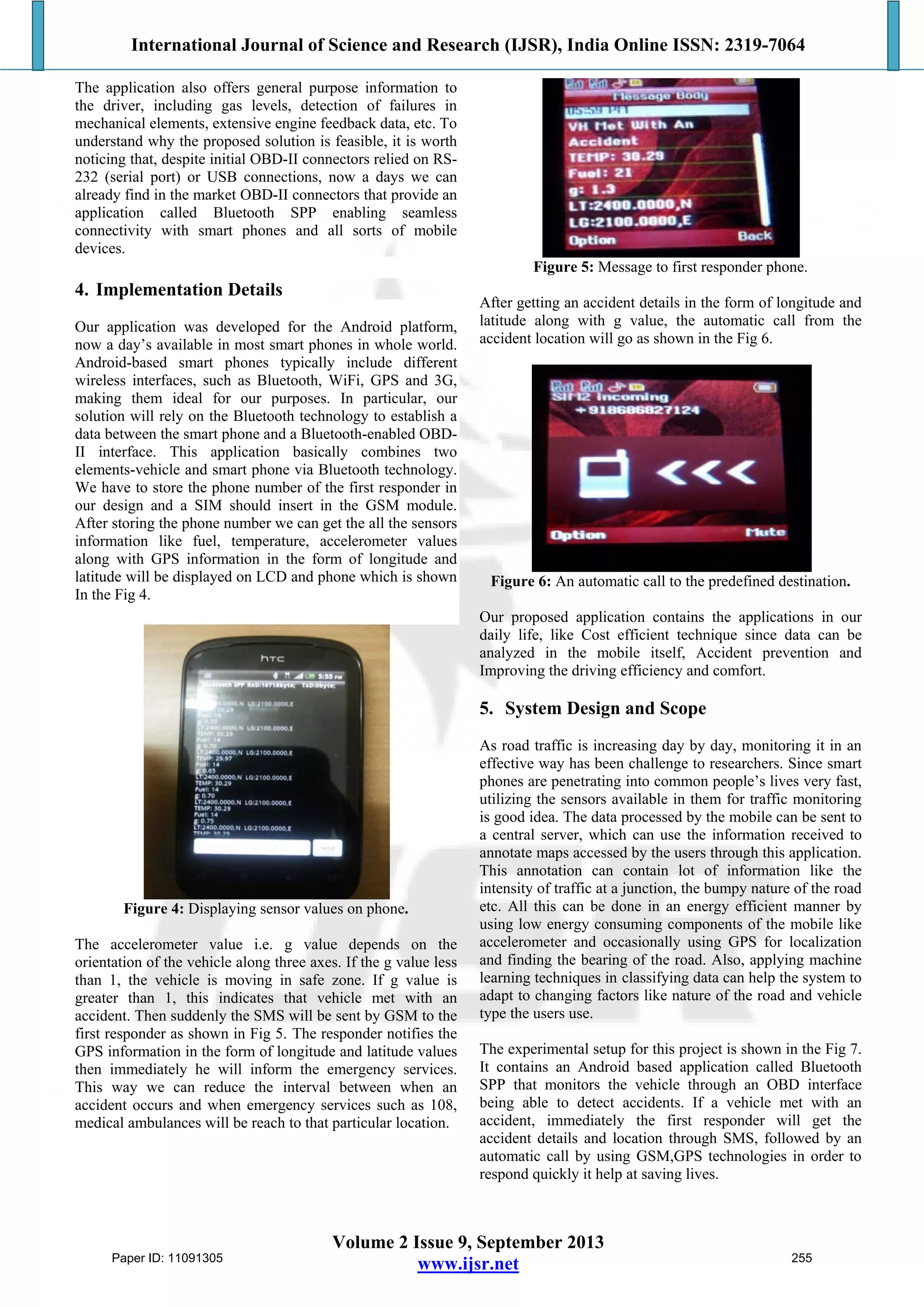 International Journal of Science and Research (IJSR), India Online ISSN: 2319-7064
Volume 2 Issue 9, September 2013
www.ijsr.net
The application also offers general purpose information to
the driver, including gas levels, detection of failures in
mechanical elements, extensive engine feedback data, etc. To
understand why the proposed solution is feasible, it is worth
noticing that, despite initial OBD-II connectors relied on RS-
232 (serial port) or USB connections, now a days we can
already find in the market OBD-II connectors that provide an
application called Bluetooth SPP enabling seamless
connectivity with smart phones and all sorts of mobile
devices.
4. Implementation Details
Our application was developed for the Android platform,
now a day’s available in most smart phones in whole world.
Android-based smart phones typically include different
wireless interfaces, such as Bluetooth, WiFi, GPS and 3G,
making them ideal for our purposes. In particular, our
solution will rely on the Bluetooth technology to establish a
data between the smart phone and a Bluetooth-enabled OBD-
II interface. This application basically combines two
elements-vehicle and smart phone via Bluetooth technology.
We have to store the phone number of the first responder in
our design and a SIM should insert in the GSM module.
After storing the phone number we can get the all the sensors
information like fuel, temperature, accelerometer values
along with GPS information in the form of longitude and
latitude will be displayed on LCD and phone which is shown
In the Fig 4.
Figure 4: Displaying sensor values on phone.
The accelerometer value i.e. g value depends on the
orientation of the vehicle along three axes. If the g value less
than 1, the vehicle is moving in safe zone. If g value is
greater than 1, this indicates that vehicle met with an
accident. Then suddenly the SMS will be sent by GSM to the
first responder as shown in Fig 5. The responder notifies the
GPS information in the form of longitude and latitude values
then immediately he will inform the emergency services.
This way we can reduce the interval between when an
accident occurs and when emergency services such as 108,
medical ambulances will be reach to that particular location.
Figure 5: Message to first responder phone.
After getting an accident details in the form of longitude and
latitude along with g value, the automatic call from the
accident location will go as shown in the Fig 6.
Figure 6: An automatic call to the predefined destination.
Our proposed application contains the applications in our
daily life, like Cost efficient technique since data can be
analyzed in the mobile itself, Accident prevention and
Improving the driving efficiency and comfort.
5. System Design and Scope
As road traffic is increasing day by day, monitoring it in an
effective way has been challenge to researchers. Since smart
phones are penetrating into common people’s lives very fast,
utilizing the sensors available in them for traffic monitoring
is good idea. The data processed by the mobile can be sent to
a central server, which can use the information received to
annotate maps accessed by the users through this application.
This annotation can contain lot of information like the
intensity of traffic at a junction, the bumpy nature of the road
etc. All this can be done in an energy efficient manner by
using low energy consuming components of the mobile like
accelerometer and occasionally using GPS for localization
and finding the bearing of the road. Also, applying machine
learning techniques in classifying data can help the system to
adapt to changing factors like nature of the road and vehicle
type the users use.
The experimental setup for this project is shown in the Fig 7.
It contains an Android based application called Bluetooth
SPP that monitors the vehicle through an OBD interface
being able to detect accidents. If a vehicle met with an
accident, immediately the first responder will get the
accident details and location through SMS, followed by an
automatic call by using GSM,GPS technologies in order to
respond quickly it help at saving lives.
Paper ID: 11091305 255
 