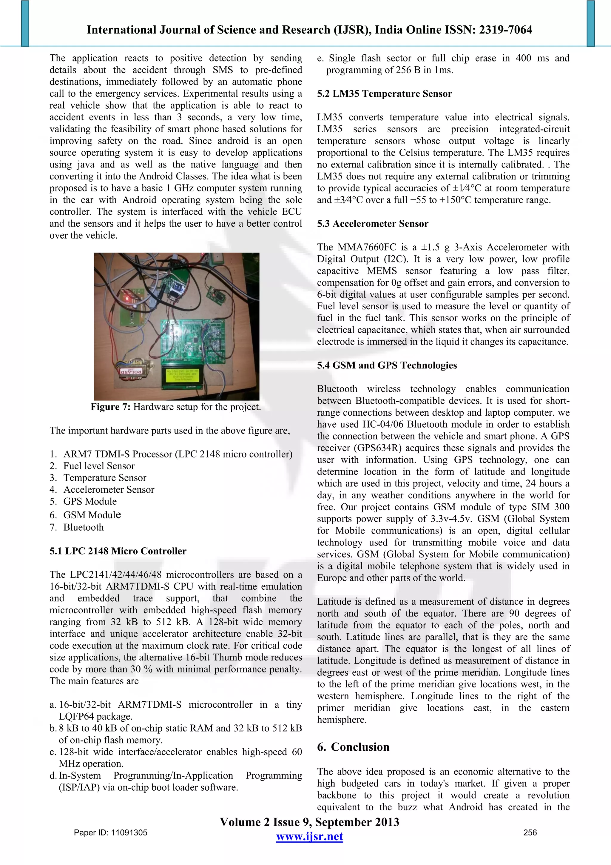 International Journal of Science and Research (IJSR), India Online ISSN: 2319-7064
Volume 2 Issue 9, September 2013
www.ijsr.net
The application reacts to positive detection by sending
details about the accident through SMS to pre-defined
destinations, immediately followed by an automatic phone
call to the emergency services. Experimental results using a
real vehicle show that the application is able to react to
accident events in less than 3 seconds, a very low time,
validating the feasibility of smart phone based solutions for
improving safety on the road. Since android is an open
source operating system it is easy to develop applications
using java and as well as the native language and then
converting it into the Android Classes. The idea what is been
proposed is to have a basic 1 GHz computer system running
in the car with Android operating system being the sole
controller. The system is interfaced with the vehicle ECU
and the sensors and it helps the user to have a better control
over the vehicle.
Figure 7: Hardware setup for the project.
The important hardware parts used in the above figure are,
1. ARM7 TDMI-S Processor (LPC 2148 micro controller)
2. Fuel level Sensor
3. Temperature Sensor
4. Accelerometer Sensor
5. GPS Module
6. GSM Module
7. Bluetooth
5.1 LPC 2148 Micro Controller
The LPC2141/42/44/46/48 microcontrollers are based on a
16-bit/32-bit ARM7TDMI-S CPU with real-time emulation
and embedded trace support, that combine the
microcontroller with embedded high-speed flash memory
ranging from 32 kB to 512 kB. A 128-bit wide memory
interface and unique accelerator architecture enable 32-bit
code execution at the maximum clock rate. For critical code
size applications, the alternative 16-bit Thumb mode reduces
code by more than 30 % with minimal performance penalty.
The main features are
a. 16-bit/32-bit ARM7TDMI-S microcontroller in a tiny
LQFP64 package.
b.8 kB to 40 kB of on-chip static RAM and 32 kB to 512 kB
of on-chip flash memory.
c. 128-bit wide interface/accelerator enables high-speed 60
MHz operation.
d.In-System Programming/In-Application Programming
(ISP/IAP) via on-chip boot loader software.
e. Single flash sector or full chip erase in 400 ms and
programming of 256 B in 1ms.
5.2 LM35 Temperature Sensor
LM35 converts temperature value into electrical signals.
LM35 series sensors are precision integrated-circuit
temperature sensors whose output voltage is linearly
proportional to the Celsius temperature. The LM35 requires
no external calibration since it is internally calibrated. . The
LM35 does not require any external calibration or trimming
to provide typical accuracies of ±1⁄4°C at room temperature
and ±3⁄4°C over a full −55 to +150°C temperature range.
5.3 Accelerometer Sensor
The MMA7660FC is a ±1.5 g 3-Axis Accelerometer with
Digital Output (I2C). It is a very low power, low profile
capacitive MEMS sensor featuring a low pass filter,
compensation for 0g offset and gain errors, and conversion to
6-bit digital values at user configurable samples per second.
Fuel level sensor is used to measure the level or quantity of
fuel in the fuel tank. This sensor works on the principle of
electrical capacitance, which states that, when air surrounded
electrode is immersed in the liquid it changes its capacitance.
5.4 GSM and GPS Technologies
Bluetooth wireless technology enables communication
between Bluetooth-compatible devices. It is used for short-
range connections between desktop and laptop computer. we
have used HC-04/06 Bluetooth module in order to establish
the connection between the vehicle and smart phone. A GPS
receiver (GPS634R) acquires these signals and provides the
user with information. Using GPS technology, one can
determine location in the form of latitude and longitude
which are used in this project, velocity and time, 24 hours a
day, in any weather conditions anywhere in the world for
free. Our project contains GSM module of type SIM 300
supports power supply of 3.3v-4.5v. GSM (Global System
for Mobile communications) is an open, digital cellular
technology used for transmitting mobile voice and data
services. GSM (Global System for Mobile communication)
is a digital mobile telephone system that is widely used in
Europe and other parts of the world.
Latitude is defined as a measurement of distance in degrees
north and south of the equator. There are 90 degrees of
latitude from the equator to each of the poles, north and
south. Latitude lines are parallel, that is they are the same
distance apart. The equator is the longest of all lines of
latitude. Longitude is defined as measurement of distance in
degrees east or west of the prime meridian. Longitude lines
to the left of the prime meridian give locations west, in the
western hemisphere. Longitude lines to the right of the
primer meridian give locations east, in the eastern
hemisphere.
6. Conclusion
The above idea proposed is an economic alternative to the
high budgeted cars in today's market. If given a proper
backbone to this project it would create a revolution
equivalent to the buzz what Android has created in the
Paper ID: 11091305 256
 