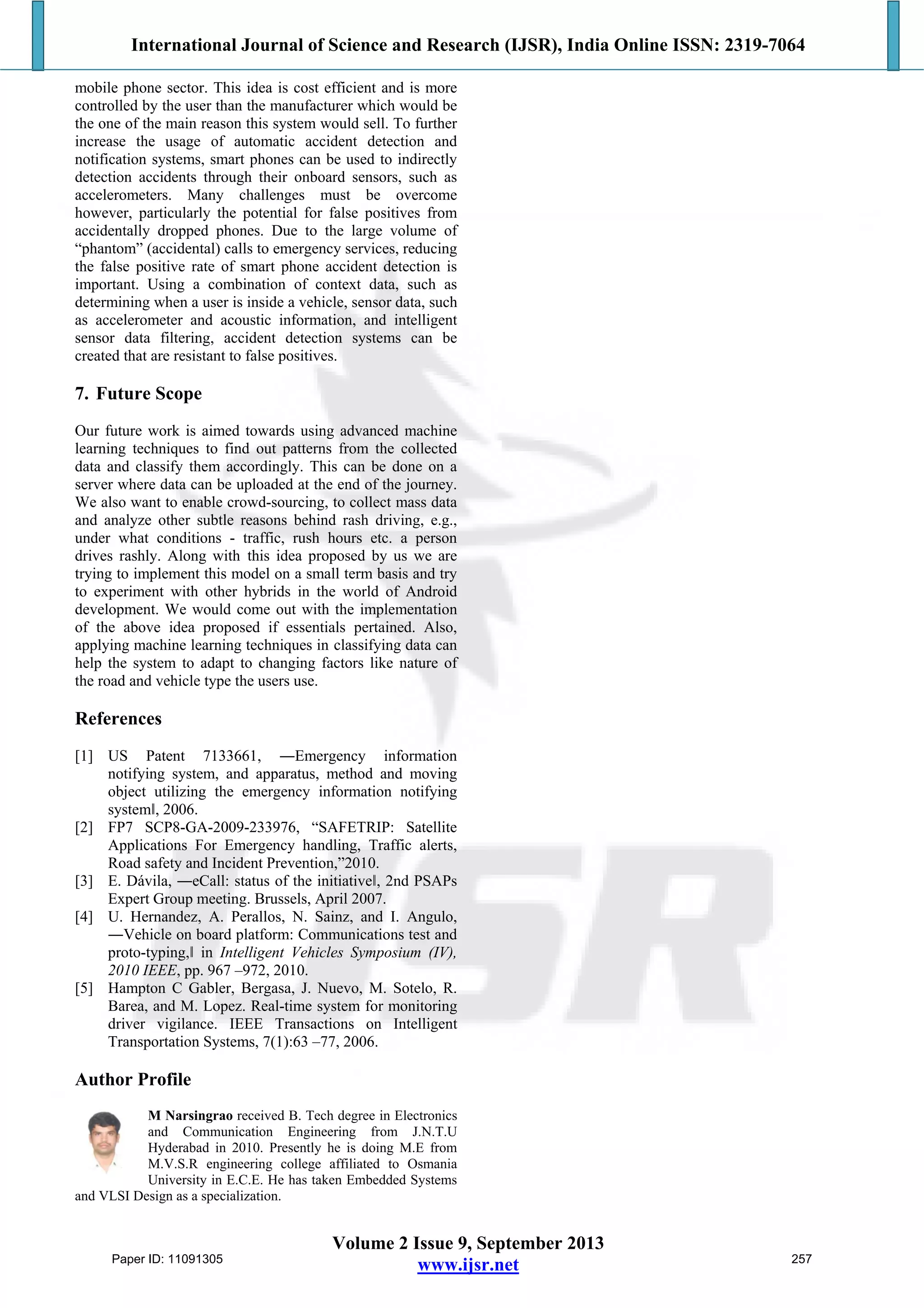International Journal of Science and Research (IJSR), India Online ISSN: 2319-7064
Volume 2 Issue 9, September 2013
www.ijsr.net
mobile phone sector. This idea is cost efficient and is more
controlled by the user than the manufacturer which would be
the one of the main reason this system would sell. To further
increase the usage of automatic accident detection and
notification systems, smart phones can be used to indirectly
detection accidents through their onboard sensors, such as
accelerometers. Many challenges must be overcome
however, particularly the potential for false positives from
accidentally dropped phones. Due to the large volume of
“phantom” (accidental) calls to emergency services, reducing
the false positive rate of smart phone accident detection is
important. Using a combination of context data, such as
determining when a user is inside a vehicle, sensor data, such
as accelerometer and acoustic information, and intelligent
sensor data filtering, accident detection systems can be
created that are resistant to false positives.
7. Future Scope
Our future work is aimed towards using advanced machine
learning techniques to find out patterns from the collected
data and classify them accordingly. This can be done on a
server where data can be uploaded at the end of the journey.
We also want to enable crowd-sourcing, to collect mass data
and analyze other subtle reasons behind rash driving, e.g.,
under what conditions - traffic, rush hours etc. a person
drives rashly. Along with this idea proposed by us we are
trying to implement this model on a small term basis and try
to experiment with other hybrids in the world of Android
development. We would come out with the implementation
of the above idea proposed if essentials pertained. Also,
applying machine learning techniques in classifying data can
help the system to adapt to changing factors like nature of
the road and vehicle type the users use.
References
[1] US Patent 7133661, ―Emergency information
notifying system, and apparatus, method and moving
object utilizing the emergency information notifying
systemǁ, 2006.
[2] FP7 SCP8-GA-2009-233976, “SAFETRIP: Satellite
Applications For Emergency handling, Traffic alerts,
Road safety and Incident Prevention,”2010.
[3] E. Dávila, ―eCall: status of the initiativeǁ, 2nd PSAPs
Expert Group meeting. Brussels, April 2007.
[4] U. Hernandez, A. Perallos, N. Sainz, and I. Angulo,
―Vehicle on board platform: Communications test and
proto-typing,ǁ in Intelligent Vehicles Symposium (IV),
2010 IEEE, pp. 967 –972, 2010.
[5] Hampton C Gabler, Bergasa, J. Nuevo, M. Sotelo, R.
Barea, and M. Lopez. Real-time system for monitoring
driver vigilance. IEEE Transactions on Intelligent
Transportation Systems, 7(1):63 –77, 2006.
Author Profile
M Narsingrao received B. Tech degree in Electronics
and Communication Engineering from J.N.T.U
Hyderabad in 2010. Presently he is doing M.E from
M.V.S.R engineering college affiliated to Osmania
University in E.C.E. He has taken Embedded Systems
and VLSI Design as a specialization.
Paper ID: 11091305 257
 