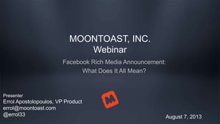 MOONTOAST, INC.
Webinar
Facebook Rich Media Announcement:
What Does It All Mean?
August 7, 2013
Presenter
Errol Apostolopoulos, VP Product
errol@moontoast.com
@errol33
 