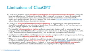 Limitations of ChatGPT
• ChatGPT sometimes writes plausible-sounding but incorrect or nonsensical answers. Fixing this
issue is challenging, as: (1) during RL training, there’s currently no source of truth; (2) training the
model to be more cautious causes it to decline questions that it can answer correctly; and (3)
supervised training misleads the model because the ideal answer depends on what the model knows,
rather than what the human demonstrator knows.
• ChatGPT is sensitive to tweaks to the input phrasing or attempting the same prompt multiple
times. For example, given one phrasing of a question, the model can claim to not know the answer,
but given a slight rephrase, can answer correctly.
• The model is often excessively verbose and overuses certain phrases, such as restating that it’s a
language model trained by OpenAI. These issues arise from biases in the training data (trainers prefer
longer answers that look more comprehensive) and well-known over-optimization issues.12
• Ideally, the model would ask clarifying questions when the user provided an ambiguous query. Instead,
our current models usually guess what the user intended.
• While we’ve made efforts to make the model refuse inappropriate requests, it will sometimes respond
to harmful instructions or exhibit biased behavior. We’re using the Moderation API to warn or block
certain types of unsafe content, but we expect it to have some false negatives and positives for
now. We’re eager to collect user feedback to aid our ongoing work to improve this system.
Source: https://openai.com/blog/chatgpt/
 