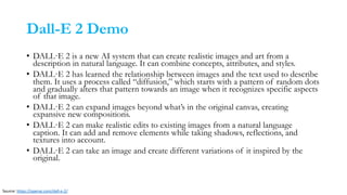 Dall-E 2 Demo
• DALL·E 2 is a new AI system that can create realistic images and art from a
description in natural language. It can combine concepts, attributes, and styles.
• DALL·E 2 has learned the relationship between images and the text used to describe
them. It uses a process called “diffusion,” which starts with a pattern of random dots
and gradually alters that pattern towards an image when it recognizes specific aspects
of that image.
• DALL·E 2 can expand images beyond what’s in the original canvas, creating
expansive new compositions.
• DALL·E 2 can make realistic edits to existing images from a natural language
caption. It can add and remove elements while taking shadows, reflections, and
textures into account.
• DALL·E 2 can take an image and create different variations of it inspired by the
original.
Source: https://openai.com/dall-e-2/
 
