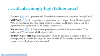 …with alarmingly high failure rates!
• Gartner: 85% of AI projects will fail and deliver erroneous outcomes through 2022.
• MIT SMR: 70% of companies report minimal or no impact from AI. Among the
90% of companies that have made some investment in AI, fewer than 2 out of 5
report business gains from AI in the past three years.
• VentureBeat: 87% of data science projects never make it into production. Tom
Siebel says 99% of internal AI projects fail!
• Andrew Ng (HBR): It is not unusual for teams to celebrate a successful proof of
concept, only to realize that they still have another 12-24 months of work before the
system can be deployed and maintained.
https://research.aimultiple.com/ai-fail/
 