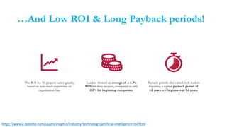 …And Low ROI & Long Payback periods!
The ROI for AI projects varies greatly,
based on how much experience an
organization has.
Leaders showed an average of a 4.3%
ROI for their projects, compared to only
0.2% for beginning companies.
Payback periods also varied, with leaders
reporting a typical payback period of
1.2 years and beginners at 1.6 years.
https://www2.deloitte.com/us/en/insights/industry/technology/artificial-intelligence-roi.html
 