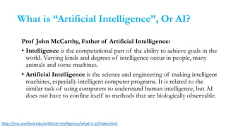 What is “Artificial Intelligence”, Or AI?
Prof John McCarthy, Father of Artificial Intelligence:
• Intelligence is the computational part of the ability to achieve goals in the
world. Varying kinds and degrees of intelligence occur in people, many
animals and some machines.
• Artificial Intelligence is the science and engineering of making intelligent
machines, especially intelligent computer programs. It is related to the
similar task of using computers to understand human intelligence, but AI
does not have to confine itself to methods that are biologically observable.
http://jmc.stanford.edu/artificial-intelligence/what-is-ai/index.html
 