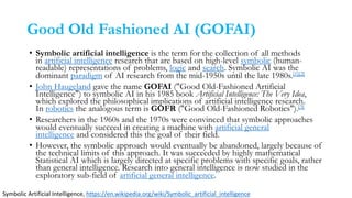 Good Old Fashioned AI (GOFAI)
• Symbolic artificial intelligence is the term for the collection of all methods
in artificial intelligence research that are based on high-level symbolic (human-
readable) representations of problems, logic and search. Symbolic AI was the
dominant paradigm of AI research from the mid-1950s until the late 1980s.[1][2]
• John Haugeland gave the name GOFAI ("Good Old-Fashioned Artificial
Intelligence") to symbolic AI in his 1985 book Artificial Intelligence: The Very Idea,
which explored the philosophical implications of artificial intelligence research.
In robotics the analogous term is GOFR ("Good Old-Fashioned Robotics").[3]
• Researchers in the 1960s and the 1970s were convinced that symbolic approaches
would eventually succeed in creating a machine with artificial general
intelligence and considered this the goal of their field.
• However, the symbolic approach would eventually be abandoned, largely because of
the technical limits of this approach. It was succeeded by highly mathematical
Statistical AI which is largely directed at specific problems with specific goals, rather
than general intelligence. Research into general intelligence is now studied in the
exploratory sub-field of artificial general intelligence.
Symbolic Artificial Intelligence, https://en.wikipedia.org/wiki/Symbolic_artificial_intelligence
 