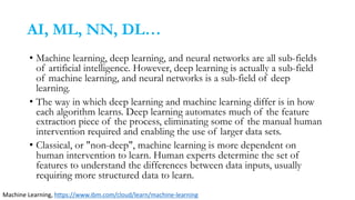 AI, ML, NN, DL…
• Machine learning, deep learning, and neural networks are all sub-fields
of artificial intelligence. However, deep learning is actually a sub-field
of machine learning, and neural networks is a sub-field of deep
learning.
• The way in which deep learning and machine learning differ is in how
each algorithm learns. Deep learning automates much of the feature
extraction piece of the process, eliminating some of the manual human
intervention required and enabling the use of larger data sets.
• Classical, or "non-deep", machine learning is more dependent on
human intervention to learn. Human experts determine the set of
features to understand the differences between data inputs, usually
requiring more structured data to learn.
Machine Learning, https://www.ibm.com/cloud/learn/machine-learning
 