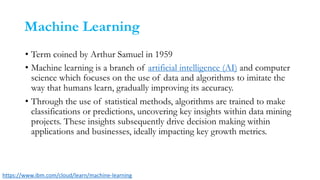 Machine Learning
• Term coined by Arthur Samuel in 1959
• Machine learning is a branch of artificial intelligence (AI) and computer
science which focuses on the use of data and algorithms to imitate the
way that humans learn, gradually improving its accuracy.
• Through the use of statistical methods, algorithms are trained to make
classifications or predictions, uncovering key insights within data mining
projects. These insights subsequently drive decision making within
applications and businesses, ideally impacting key growth metrics.
https://www.ibm.com/cloud/learn/machine-learning
 