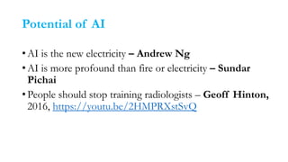 Potential of AI
•AI is the new electricity – Andrew Ng
•AI is more profound than fire or electricity – Sundar
Pichai
•People should stop training radiologists – Geoff Hinton,
2016, https://youtu.be/2HMPRXstSvQ
 