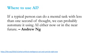 Where to use AI?
If a typical person can do a mental task with less
than one second of thought, we can probably
automate it using AI either now or in the near
future. – Andrew Ng
https://hbr.org/2016/11/what-artificial-intelligence-can-and-cant-do-right-now
 