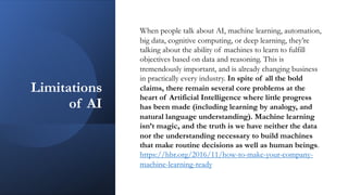 Limitations
of AI
When people talk about AI, machine learning, automation,
big data, cognitive computing, or deep learning, they’re
talking about the ability of machines to learn to fulfill
objectives based on data and reasoning. This is
tremendously important, and is already changing business
in practically every industry. In spite of all the bold
claims, there remain several core problems at the
heart of Artificial Intelligence where little progress
has been made (including learning by analogy, and
natural language understanding). Machine learning
isn’t magic, and the truth is we have neither the data
nor the understanding necessary to build machines
that make routine decisions as well as human beings.
https://hbr.org/2016/11/how-to-make-your-company-
machine-learning-ready
 