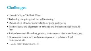 Challenges
• Unavailability of Skills & Talent
• Technology is quite good, but still maturing
• Data is often siloed or not available, or poor quality, etc.
• Business case, and alignment of strategy and business model to an AI-
firm
• Societal concerns like ethics, privacy, transparency, bias, surveillance, etc.
• Governance issues such as data management, regulations, legal
frameworks, etc.
• …..and many many more…!!!
 