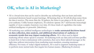 OK, what is AI in Marketing?
• AI is a broad term that can be used to describe any technology that can learn and make
automated decisions based on past learnings. All learning that an AI will develop comes from
the data it receives. The more data the AI gathers, the faster it can adapt to fit the needs of
your audience. Unlike human employees, AI solutions operate 24/7 and become increasingly
capable of more complex functions over time. It’s these kinds of capabilities that make
artificial intelligence so powerful. (Salesforce)
• AI marketing uses artificial intelligence technologies to make automated decisions based
on data collection, data analysis, and additional observations of audience or
economic trends that may impact marketing efforts. AI is often used in digital
marketing efforts where speed is essential. AI marketing tools use data and customer profiles
to learn how to best communicate with customers, then serve them tailored messages at the
right time without intervention from marketing team members, ensuring maximum
efficiency. For many of today’s digital marketers, AI is used to augment marketing teams or
to perform more tactical tasks that require less human nuance. (Marketing Evolution)
 
