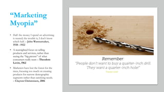 “Marketing
Myopia”
• Half the money I spend on advertising
is wasted; the trouble is, I don't know
which half. – John Wannamaker,
1938 - 1922
• A nearsighted focus on selling
products and services, rather than
seeing the “big picture” of what
consumers really want – Theodore
Levitt, 1962
• Marketers have lost the forest for the
trees, focusing too much on creating
products for narrow demographic
segments rather than satisfying needs.
– Clayton Christensen, 2006
 