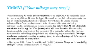 YMMV! (“Your mileage may vary”)
“While marketing AI holds enormous promise, we urge CMOs to be realistic about
its current capabilities. Despite the hype, AI can still accomplish only narrow tasks, not
run an entire marketing function or process. Nevertheless, it’s already offering
substantial benefits to marketers—and in fact is essential in some marketing
activities—and its capabilities are rapidly growing. We believe that AI will ultimately
transform marketing, but it’s a journey that will take decades. The marketing
function and the organizations that support it, IT in particular, will need to pay long-
term attention to building AI capabilities and addressing any potential risks. We urge
marketers to start developing a strategy today to take advantage of AI’s current
functionality and its likely future.”
– Davenport, T. H., Guha, A., and Grewal, D. (2021). How to Design an AI marketing
strategy. Harvard Business Review. Jul-Aug 2021.
 