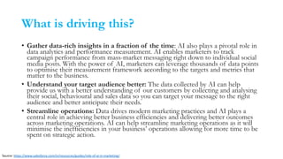 What is driving this?
• Gather data-rich insights in a fraction of the time: AI also plays a pivotal role in
data analytics and performance measurement. AI enables marketers to track
campaign performance from mass-market messaging right down to individual social
media posts. With the power of AI, marketers can leverage thousands of data points
to optimise their measurement framework according to the targets and metrics that
matter to the business.
• Understand your target audience better: The data collected by AI can help
provide us with a better understanding of our customers by collecting and analysing
their social, behavioural and sales data so you can target your message to the right
audience and better anticipate their needs.
• Streamline operations: Data drives modern marketing practices and AI plays a
central role in achieving better business efficiencies and delivering better outcomes
across marketing operations. AI can help streamline marketing operations as it will
minimise the inefficiencies in your business’ operations allowing for more time to be
spent on strategic action.
Source: https://www.salesforce.com/in/resources/guides/role-of-ai-in-marketing/
 