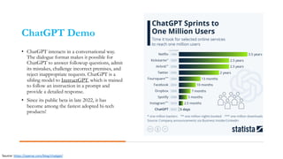 ChatGPT Demo
• ChatGPT interacts in a conversational way.
The dialogue format makes it possible for
ChatGPT to answer followup questions, admit
its mistakes, challenge incorrect premises, and
reject inappropriate requests. ChatGPT is a
sibling model to InstructGPT, which is trained
to follow an instruction in a prompt and
provide a detailed response.
• Since its public beta in late 2022, it has
become among the fastest adopted hi-tech
products!
Source: https://openai.com/blog/chatgpt/
 