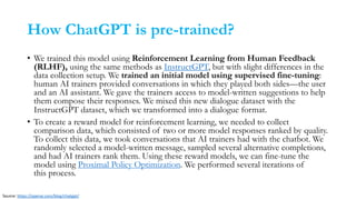 How ChatGPT is pre-trained?
• We trained this model using Reinforcement Learning from Human Feedback
(RLHF), using the same methods as InstructGPT, but with slight differences in the
data collection setup. We trained an initial model using supervised fine-tuning:
human AI trainers provided conversations in which they played both sides—the user
and an AI assistant. We gave the trainers access to model-written suggestions to help
them compose their responses. We mixed this new dialogue dataset with the
InstructGPT dataset, which we transformed into a dialogue format.
• To create a reward model for reinforcement learning, we needed to collect
comparison data, which consisted of two or more model responses ranked by quality.
To collect this data, we took conversations that AI trainers had with the chatbot. We
randomly selected a model-written message, sampled several alternative completions,
and had AI trainers rank them. Using these reward models, we can fine-tune the
model using Proximal Policy Optimization. We performed several iterations of
this process.
Source: https://openai.com/blog/chatgpt/
 