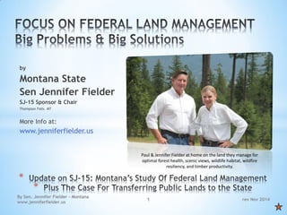 rev Nov 2014 
By Sen. Jennifer Fielder - Montana www.jenniferfielder.us 
1 
by 
Montana State 
Sen Jennifer Fielder 
SJ-15 Sponsor & Chair 
Thompson Falls. MT 
More Info at: 
www.jenniferfielder.us 
* 
* 
Paul & Jennifer Fielder at home on the land they manage for optimal forest health, scenic views, wildlife habitat, wildfire resiliency, and timber productivity.  