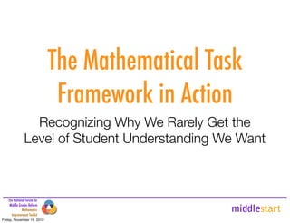 middlestart
The National Forum for
Middle Grades Reform
Mathematics
Improvement Toolkit
The Mathematical Task
Framework in Action
Recognizing Why We Rarely Get the
Level of Student Understanding We Want
Friday, November 19, 2010
 