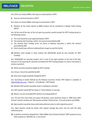 Ans: Client can choose NRML order type to create position in MTF.
8. How can client exit position in MTF?
Ans: Client can choose NRML order type to exit position in MTF.
9. Whether all the orders placed as NRML Product will be considered in Margin trade funding
(MTF)?
Ans: At the end of the day, all the net open buy position would consider for MTF funding based on
the following criteria:
a) The scrip should be as per approved basket of MTF
b) The existing client funding is within the amount prescribed by SEBI
c) The existing client funding across all clients in Reliance Securities is within the amount
prescribed by SEBI
d) Client should have sufficient collateral/Cash margin to avail this facility
10. Whether stock bought in other product like MIS/CO/BO would be also consider for MTF
Funding?
Ans: MIS/CO/BO are intra-day product, but in case of any open position at the end of the day,
because of not squaring off, would be considered for MTF funding (subject to criteria mentioned in
previous question)
11. Which securities would be eligible for MTF funding?
Ans: Group -1 Securities specified by SEBI
12. How much margin would be charged for MTF?
Ans: According to basket defined by the Reliance securities limited. MTF Basket is available at
http://trade.rsec.co.in -> Reports -> Scrip Basket -> MTF Basket
13. Whether MTF position would be shown in holding on next day?
Ans: MTF position would NOT be shown in "View holding" on next day.
14. Where I can see my funded MTF position on trading platform?
Ans: Till such time client does not square off position, same would be shown in “RMS View LIMIT
Present” position window and "Net position window" (Shortcut key - F11) with product code NRML
15. Open position would be shown with daily settlement price or with original buy price?
Ans: Open position would be shown with original average Buy price and not with the daily
settlement price.
16. Is position conversion allowed from “Open NRML Carry Forward Position” (MTF position) to any
other product viz. MIS/CNC etc. or vice versa?
 
