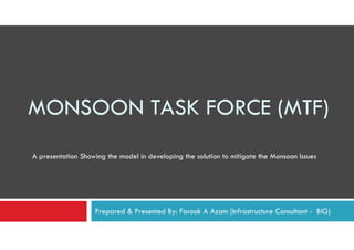 MONSOON TASK FORCE (MTF)
A presentation Showing the model in developing the solution to mitigate the Monsoon Issues




                   Prepared & Presented By: Farook A Azam (Infrastructure Consultant - BIG)
 