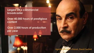 Largest UK’s commercial
broadcaster
Over 40,000 hours of prestigious
content
Over 2,000 hours of production
per year
Agatha Christie’s Poirot, David Suchet