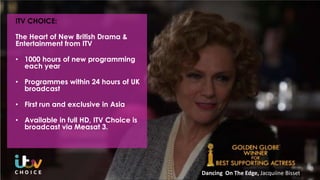 ITV CHOICE:
The Heart of New British Drama &
Entertainment from ITV
• 1000 hours of new programming
each year
• Programmes within 24 hours of UK
broadcast
• First run and exclusive in Asia
• Available in full HD, ITV Choice is
broadcast via Measat 3.
Dancing On The Edge, Jacquiine Bisset