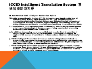 iCCID Intelligent Translation System 赛
迪智能翻译系统
II. Functions of CCID Intelligent Translation System
With the internationally leading MT+TM technology and based on the idea of
hybrid engines, Beijing CCID Translation Co., Ltd. provides complete
translation solutions for English-Chinese and Chinese-English bidirectional
language-pair, meeting diversified requirements of customers by means of
high-performance automatic translation and auxiliary translation functions.
1. The automatic translation function can translate various English intelligence,
archives, and technological documents, providing a method of processing
massive English information effectively.
2. In addition to ensuring accurate, unified, and standardized translation of
various terms and phrases, CCID Intelligent Translation System can be
applied with manual translation to reduce costs and increase efficiency by
30%.
3. CCID Intelligent Translation System can collate bilingual materials of an
organization and create bilingual intelligent knowledge base and information
bank, contributing to accumulating standard Chinese and English expressions
and effectively reusing of past translation results.
4. CCID Intelligent Translation System can process multiple document formats,
including Text, Word, Excel, PPT, and HTML formats. The function keys of the
machine translation system have been embedded into the interface of office
software, which greatly enhance users’ experience.
 