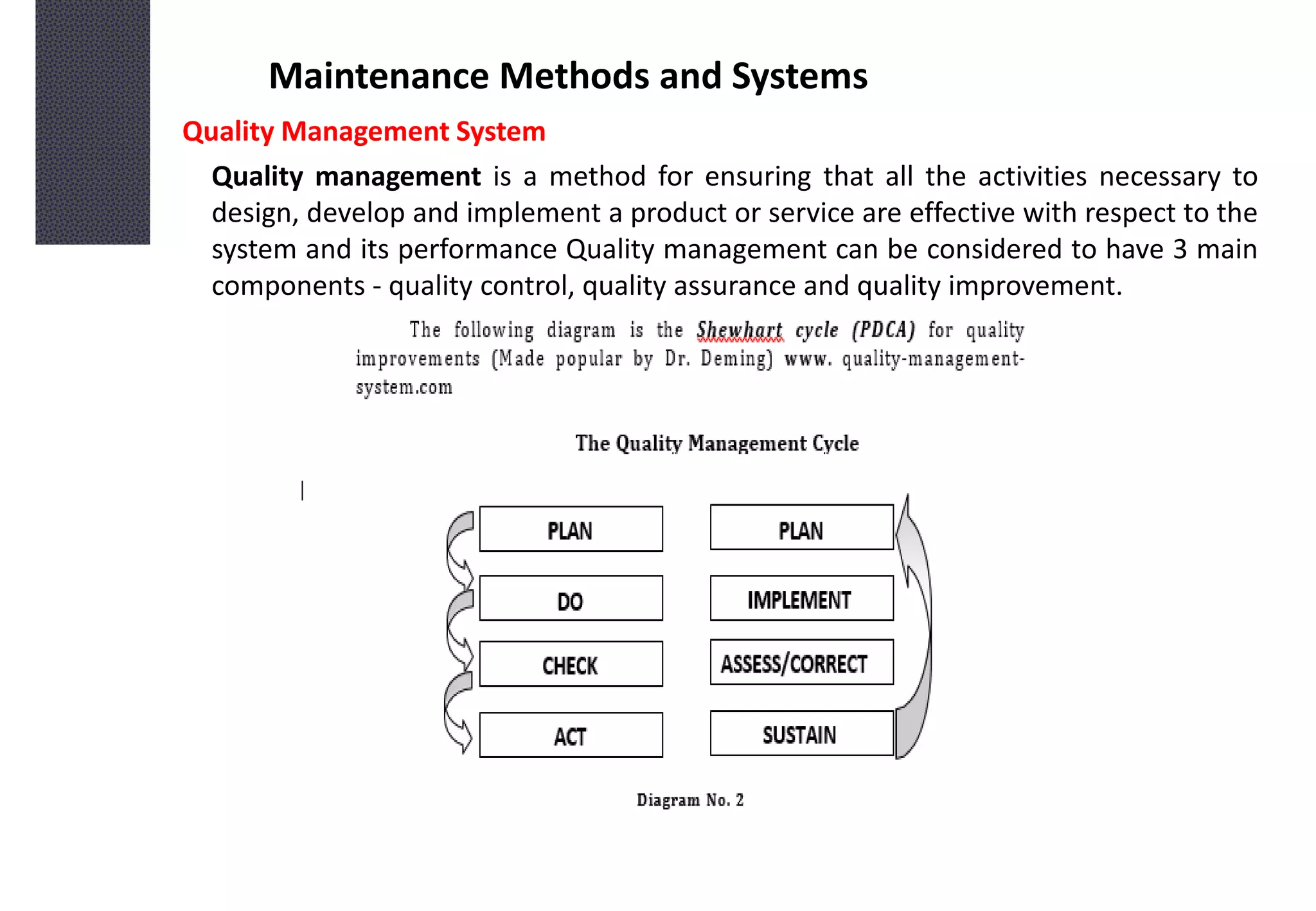 Maintenance Methods and Systems
Quality Management System
Quality management is a method for ensuring that all the activities necessary to
design, develop and implement a product or service are effective with respect to the
system and its performance Quality management can be considered to have 3 main
components - quality control, quality assurance and quality improvement.
 