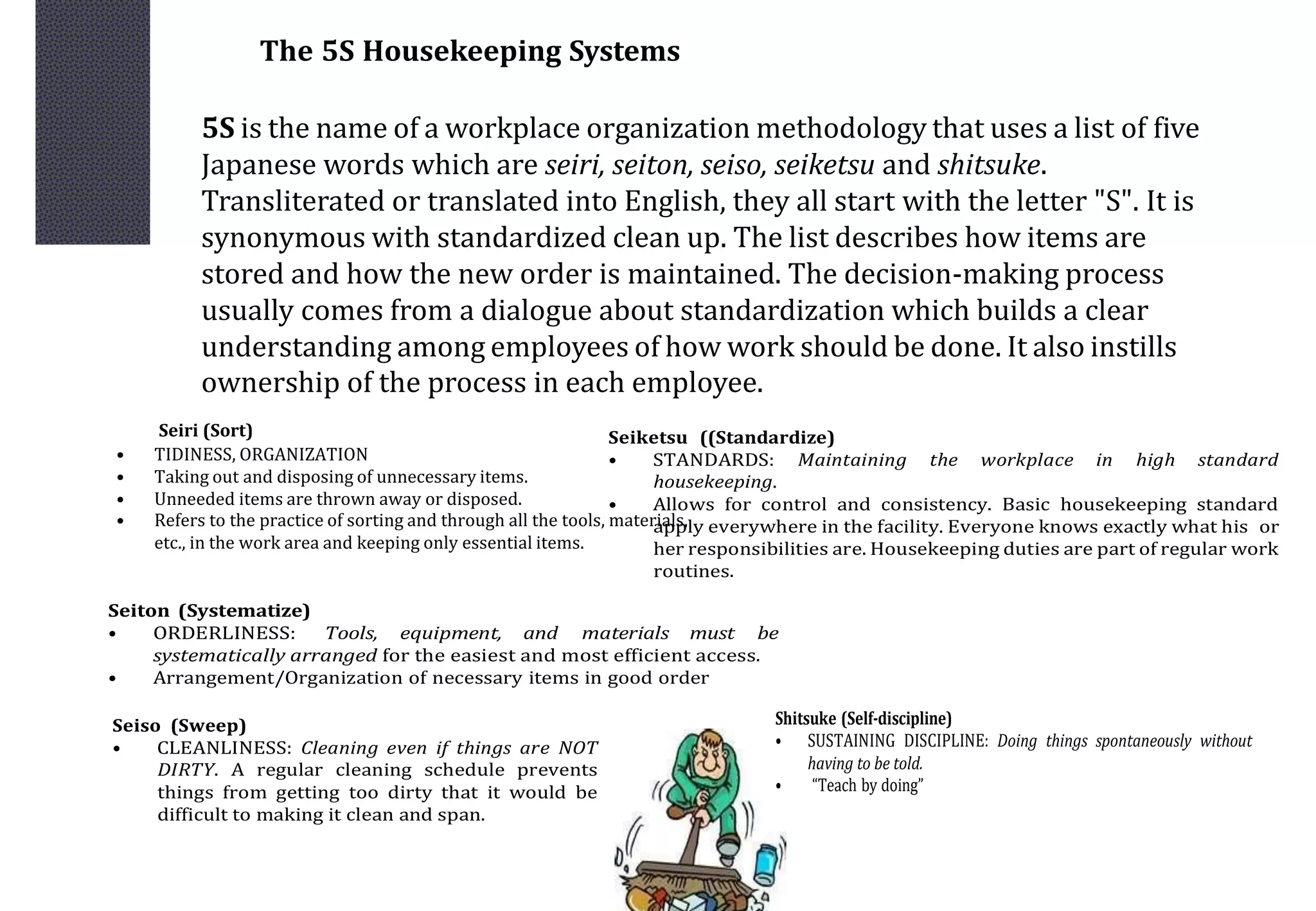 The 5S Housekeeping Systems
5S is the name of a workplace organization methodology that uses a list of five
Japanese words which are seiri, seiton, seiso, seiketsu and shitsuke.
Transliterated or translated into English, they all start with the letter "S". It is
synonymous with standardized clean up. The list describes how items are
stored and how the new order is maintained. The decision-making process
usually comes from a dialogue about standardization which builds a clear
understanding among employees of how work should be done. It also instills
ownership of the process in each employee.
Seiri (Sort)
• TIDINESS, ORGANIZATION
• Taking out and disposing of unnecessary items.
• Unneeded items are thrown away or disposed.
• Refers to the practice of sorting and through all the tools, materials,
etc., in the work area and keeping only essential items.
Seiton (Systematize)
• ORDERLINESS: Tools, equipment, and materials must be
systematically arranged for the easiest and most efficient access.
• Arrangement/Organization of necessary items in good order
Seiso (Sweep)
• CLEANLINESS: Cleaning even if things are NOT
DIRTY. A regular cleaning schedule prevents
things from getting too dirty that it would be
difficult to making it clean and span.
Seiketsu ((Standardize)
• STANDARDS: Maintaining the workplace in high standard
housekeeping.
• Allows for control and consistency. Basic housekeeping standard
apply everywhere in the facility. Everyone knows exactly what his or
her responsibilities are. Housekeeping duties are part of regular work
routines.
Shitsuke (Self-discipline)
• SUSTAINING DISCIPLINE: Doing things spontaneously without
having to be told.
• “Teach by doing”
 