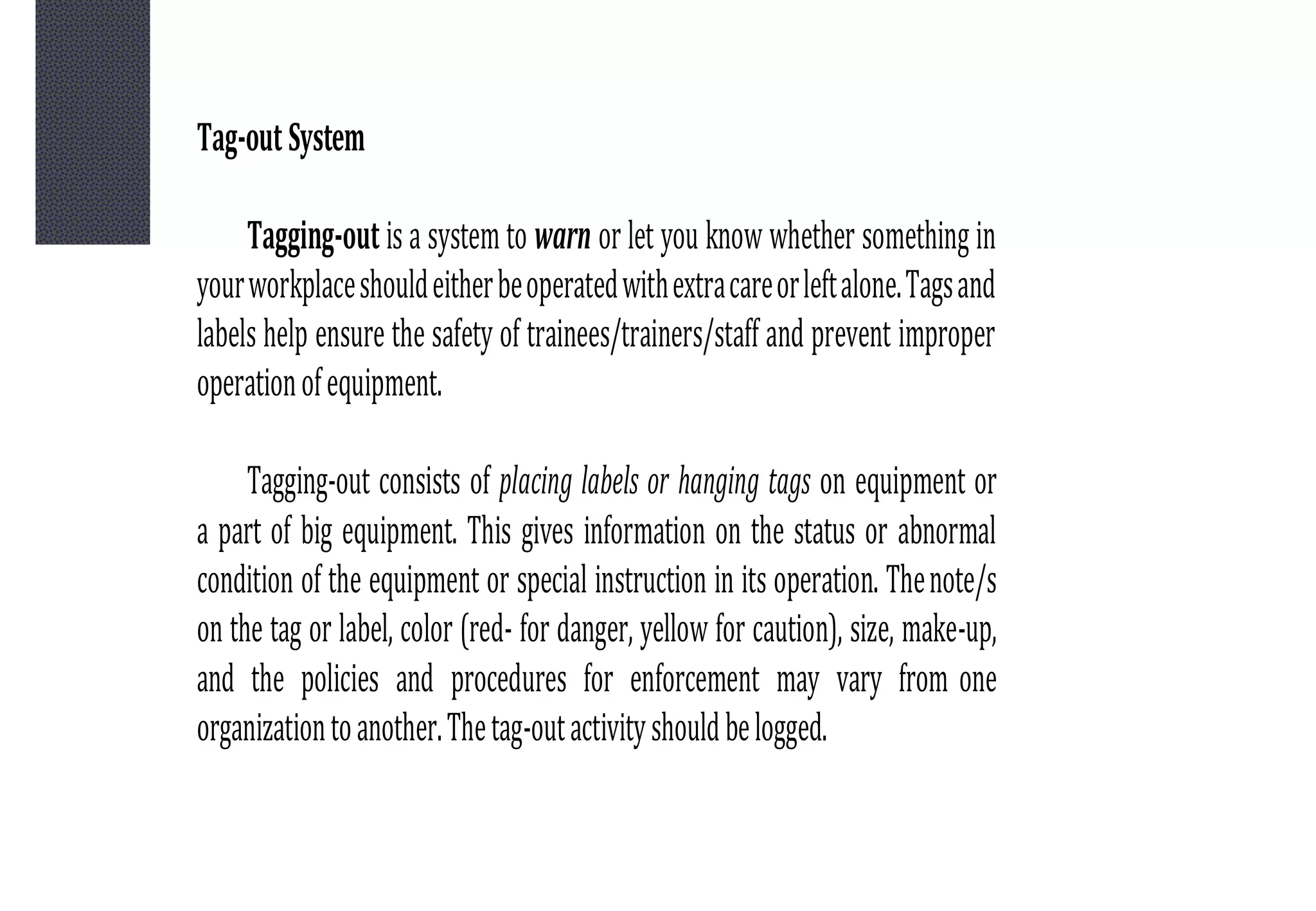 Tag-out System
Tagging-out is a system to warn or let you know whether something in
yourworkplaceshouldeitherbeoperatedwithextracareorleftalone.Tagsand
labels help ensure the safety of trainees/trainers/staff and prevent improper
operationofequipment.
Tagging-out consists of placing labels or hanging tags on equipment or
a part of big equipment. This gives information on the status or abnormal
condition of the equipment or special instruction in its operation. Thenote/s
on the tag or label, color (red- for danger, yellow for caution), size, make-up,
and the policies and procedures for enforcement may vary from one
organizationtoanother.Thetag-outactivityshouldbelogged.
 
