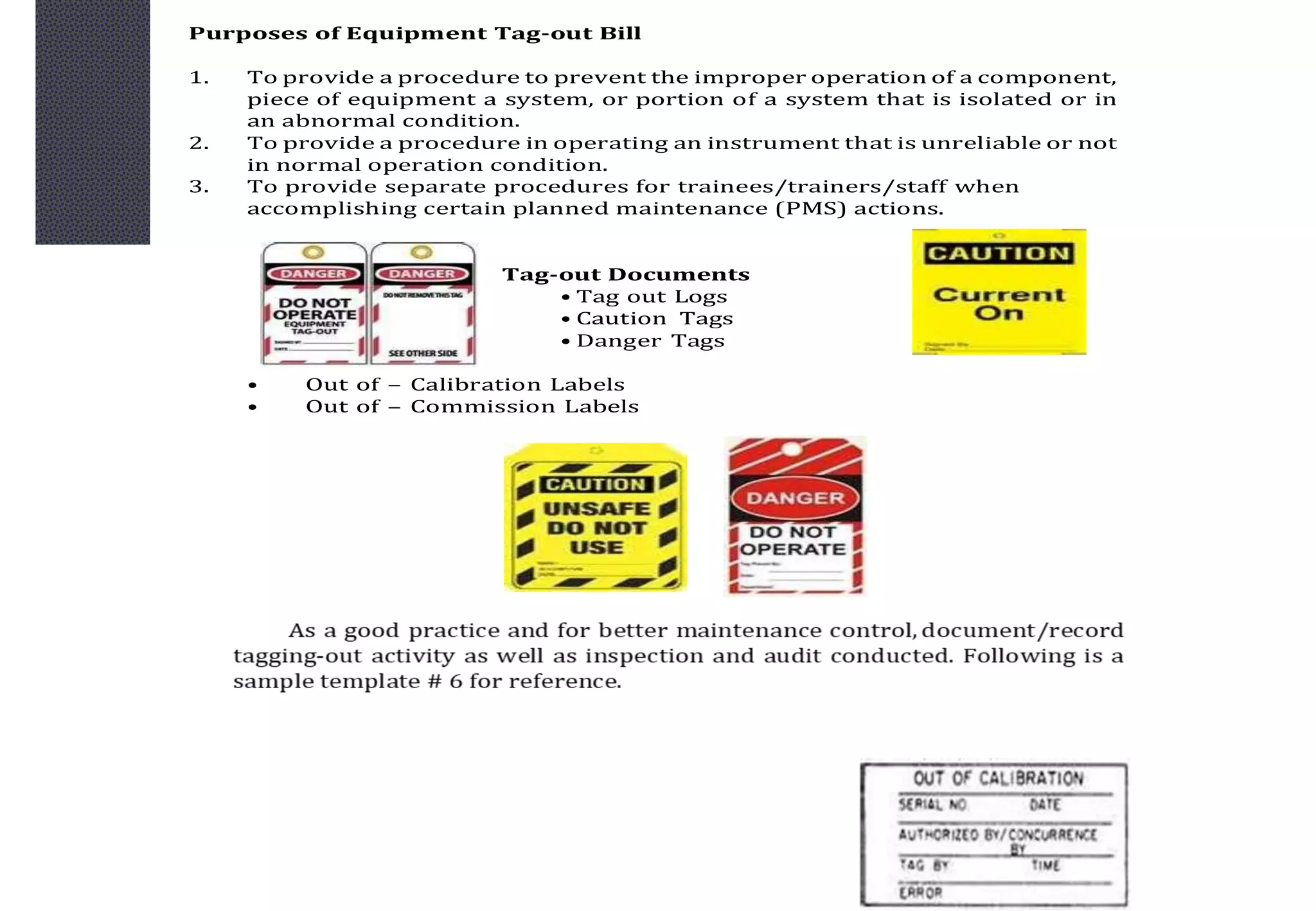 Purposes of Equipment Tag-out Bill
1. To provide a procedure to prevent the improper operation of a component,
piece of equipment a system, or portion of a system that is isolated or in
an abnormal condition.
2. To provide a procedure in operating an instrument that is unreliable or not
in normal operation condition.
3. To provide separate procedures for trainees/trainers/staff when
accomplishing certain planned maintenance (PMS) actions.
Tag-out Documents
• Tag out Logs
• Caution Tags
• Danger Tags
• Out of – Calibration Labels
• Out of – Commission Labels
 