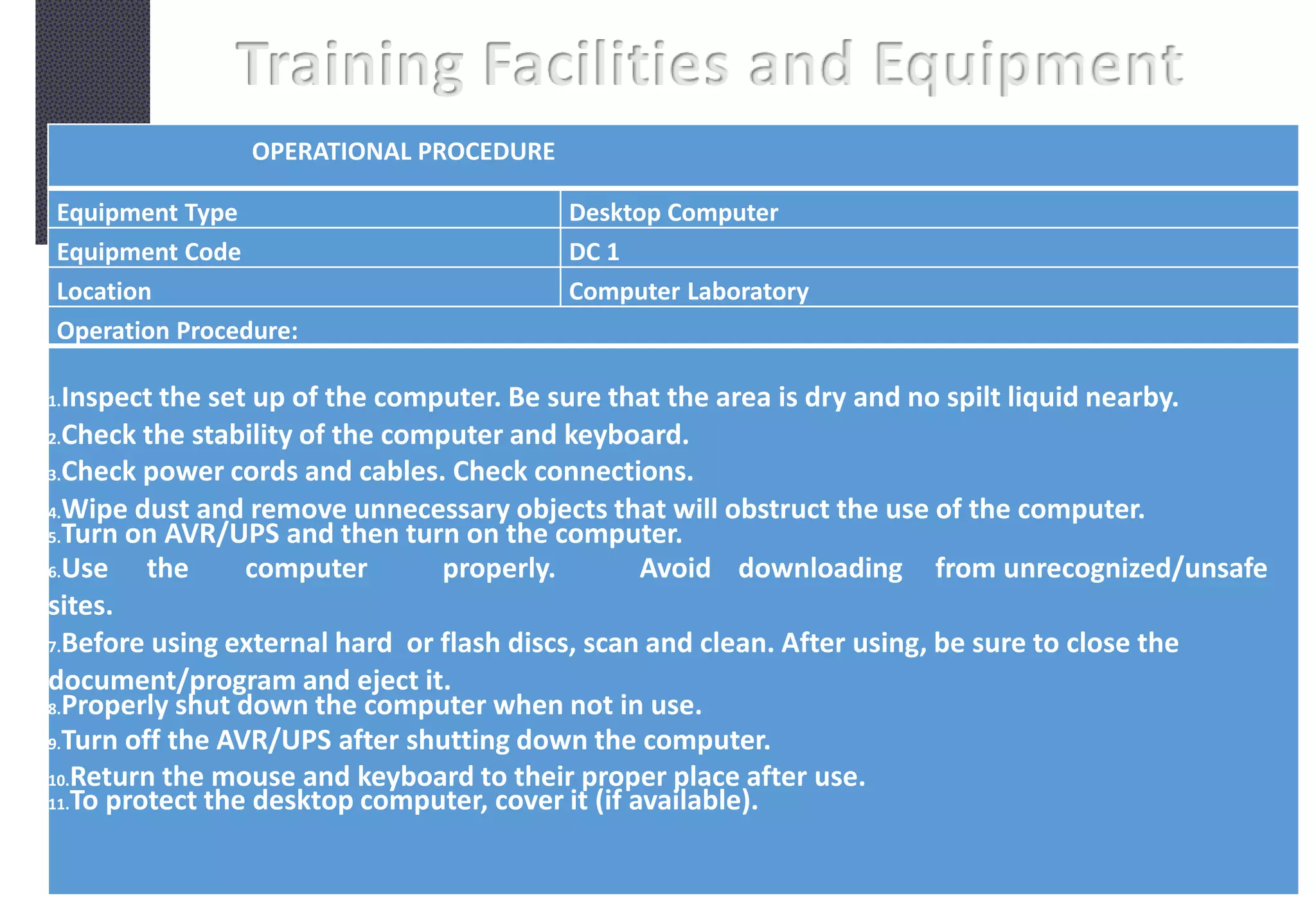 Training Facilities and Equipment
OPERATIONAL PROCEDURE
Equipment Type Desktop Computer
Equipment Code DC 1
Location Computer Laboratory
Operation Procedure:
1.Inspect the set up of the computer. Be sure that the area is dry and no spilt liquid nearby.
2.Check the stability of the computer and keyboard.
3.Check power cords and cables. Check connections.
4.Wipe dust and remove unnecessary objects that will obstruct the use of the computer.
5.Turn on AVR/UPS and then turn on the computer.
6.Use the computer properly. Avoid downloading from unrecognized/unsafe
sites.
7.Before using external hard or flash discs, scan and clean. After using, be sure to close the
document/program and eject it.
8.Properly shut down the computer when not in use.
9.Turn off the AVR/UPS after shutting down the computer.
10.Return the mouse and keyboard to their proper place after use.
11.To protect the desktop computer, cover it (if available).
 