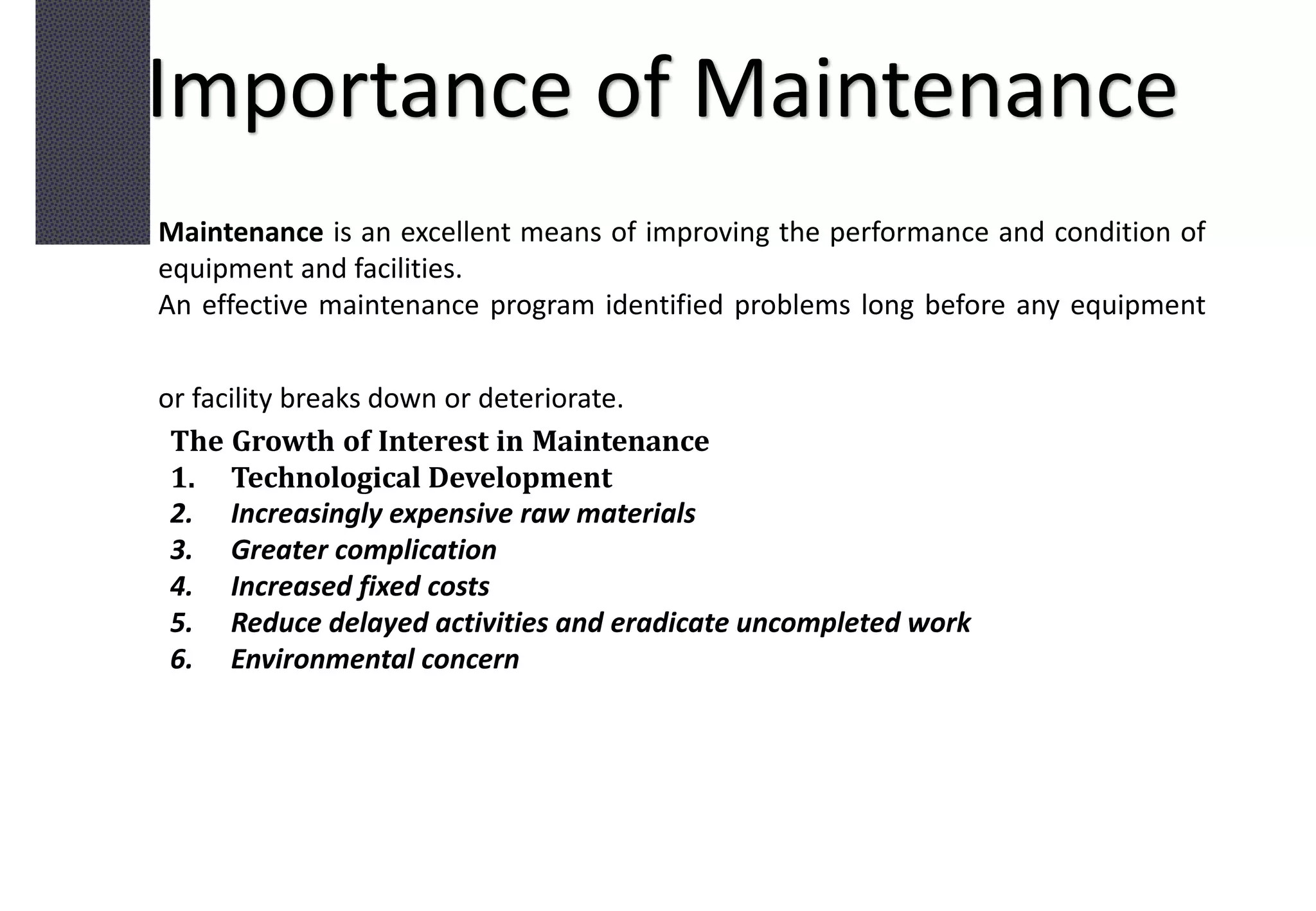 Importance of Maintenance
Maintenance is an excellent means of improving the performance and condition of
equipment and facilities.
An effective maintenance program identified problems long before any equipment
or facility breaks down or deteriorate.
The Growth of Interest in Maintenance
1. Technological Development
2. Increasingly expensive raw materials
3. Greater complication
4. Increased fixed costs
5. Reduce delayed activities and eradicate uncompleted work
6. Environmental concern
 