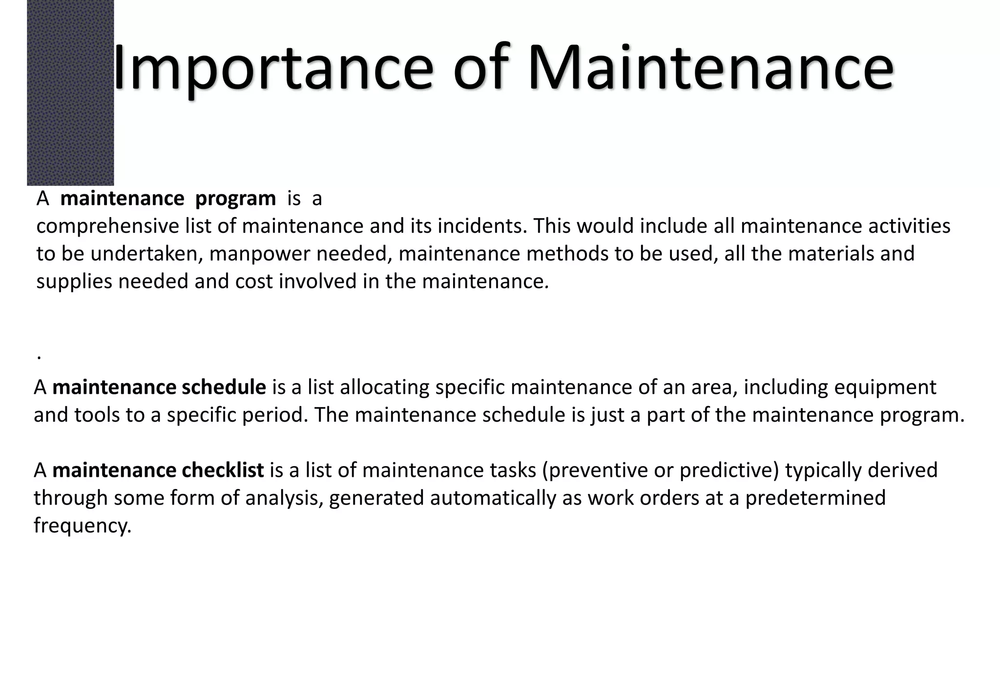 Importance of Maintenance
A maintenance program is a
comprehensive list of maintenance and its incidents. This would include all maintenance activities
to be undertaken, manpower needed, maintenance methods to be used, all the materials and
supplies needed and cost involved in the maintenance.
.
A maintenance schedule is a list allocating specific maintenance of an area, including equipment
and tools to a specific period. The maintenance schedule is just a part of the maintenance program.
A maintenance checklist is a list of maintenance tasks (preventive or predictive) typically derived
through some form of analysis, generated automatically as work orders at a predetermined
frequency.
 